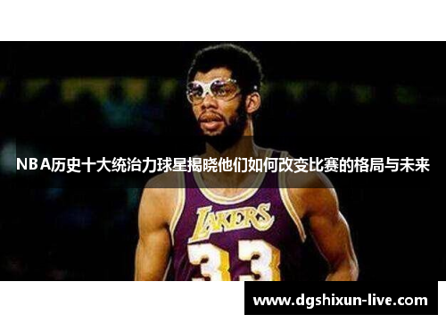 NBA历史十大统治力球星揭晓他们如何改变比赛的格局与未来